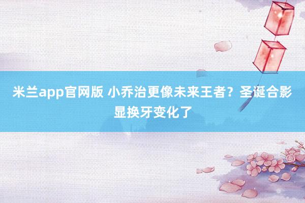 米兰app官网版 小乔治更像未来王者？圣诞合影显换牙变化了