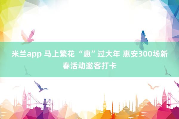 米兰app 马上繁花 “惠”过大年 惠安300场新春活动邀客打卡