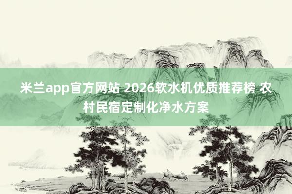 米兰app官方网站 2026软水机优质推荐榜 农村民宿定制化净水方案