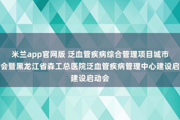 米兰app官网版 泛血管疾病综合管理项目城市宣讲会暨黑龙江省森工总医院泛血管疾病管理中心建设启动会
