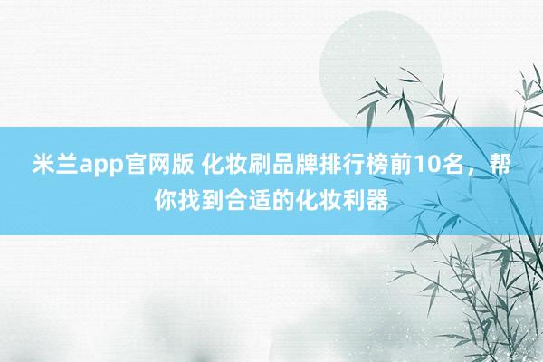 米兰app官网版 化妆刷品牌排行榜前10名,帮你找到合适的化妆利器