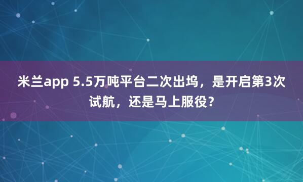 米兰app 5.5万吨平台二次出坞,是开启第3次试航,还是马上服役?