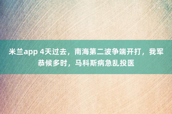 米兰app 4天过去,南海第二波争端开打,我军恭候多时,马科斯病急乱投医