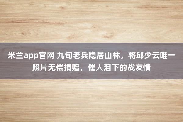 米兰app官网 九旬老兵隐居山林,将邱少云唯一照片无偿捐赠,催人泪下的战友情