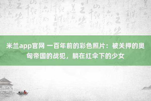米兰app官网 一百年前的彩色照片:被关押的奥匈帝国的战犯,躺在红伞下的少女