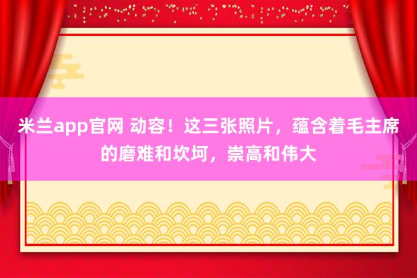 米兰app官网 动容！这三张照片，蕴含着毛主席的磨难和坎坷，崇高和伟大