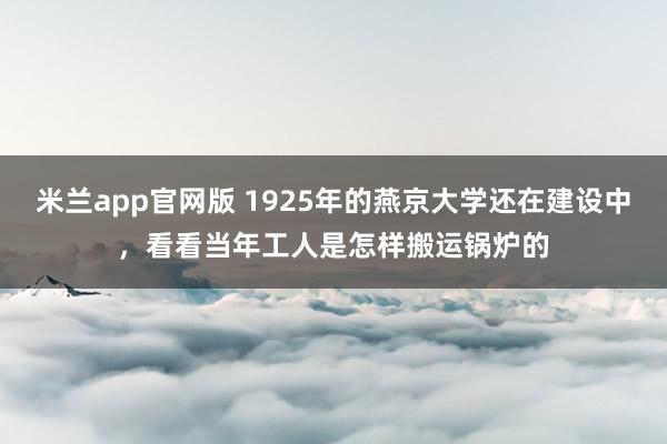 米兰app官网版 1925年的燕京大学还在建设中,看看当年工人是怎样搬运锅炉的