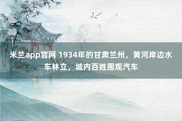 米兰app官网 1934年的甘肃兰州,黄河岸边水车林立,城内百姓围观汽车