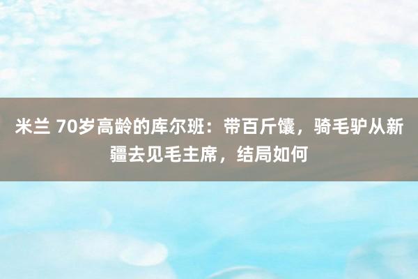 米兰 70岁高龄的库尔班:带百斤馕,骑毛驴从新疆去见毛主席,结局如何