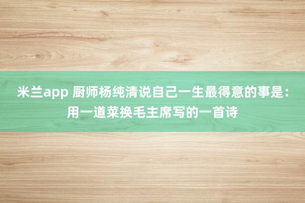 米兰app 厨师杨纯清说自己一生最得意的事是：用一道菜换毛主席写的一首诗