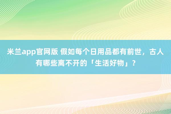 米兰app官网版 假如每个日用品都有前世，古人有哪些离不开的「生活好物」？