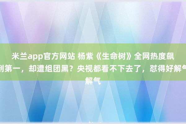 米兰app官方网站 杨紫《生命树》全网热度飙到第一，却遭组团黑？央视都看不下去了，怼得好解气