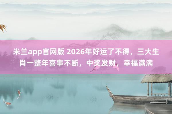 米兰app官网版 2026年好运了不得，三大生肖一整年喜事不断，中奖发财，幸福满满