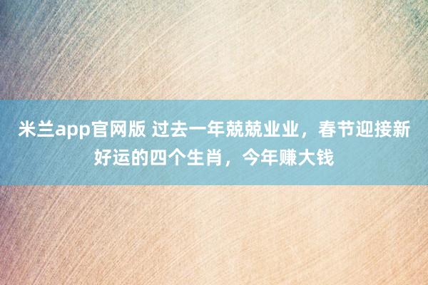 米兰app官网版 过去一年兢兢业业，春节迎接新好运的四个生肖，今年赚大钱
