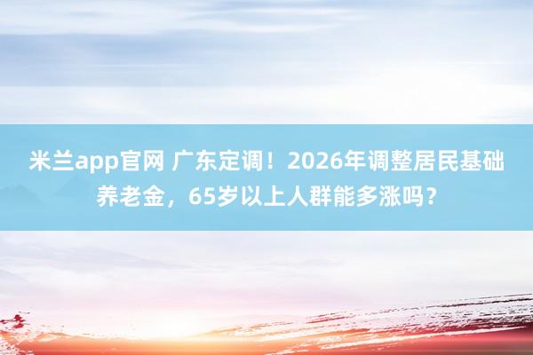 米兰app官网 广东定调！2026年调整居民基础养老金，65岁以上人群能多涨吗？