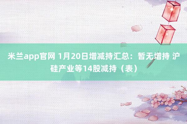 米兰app官网 1月20日增减持汇总：暂无增持 沪硅产业等14股减持（表）