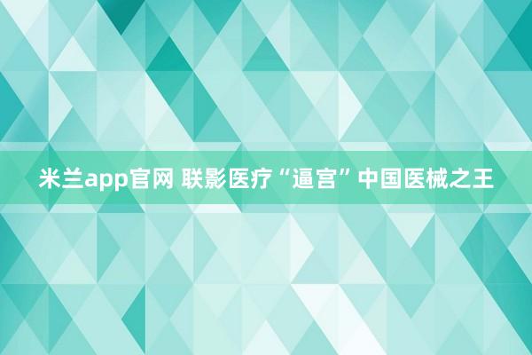米兰app官网 联影医疗“逼宫”中国医械之王