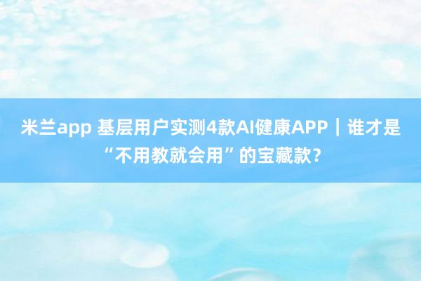 米兰app 基层用户实测4款AI健康APP｜谁才是“不用教就会用”的宝藏款？