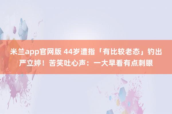米兰app官网版 44岁遭指「有比较老态」钓出严立婷！苦笑吐心声：一大早看有点刺眼