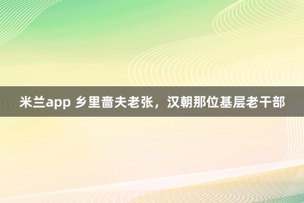 米兰app 乡里啬夫老张，汉朝那位基层老干部