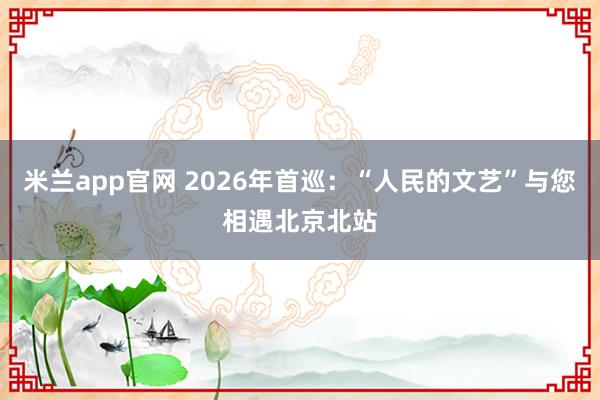 米兰app官网 2026年首巡：“人民的文艺”与您相遇北京北站