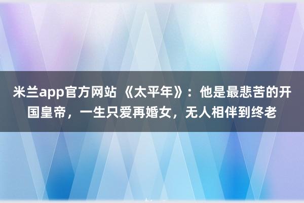 米兰app官方网站 《太平年》：他是最悲苦的开国皇帝，一生只爱再婚女，无人相伴到终老