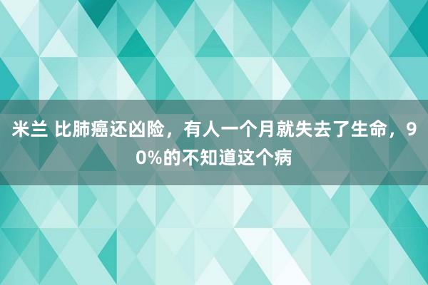 米兰 比肺癌还凶险，有人一个月就失去了生命，90%的不知道这个病