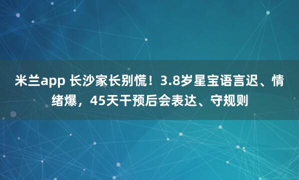 米兰app 长沙家长别慌！3.8岁星宝语言迟、情绪爆，45天干预后会表达、守规则