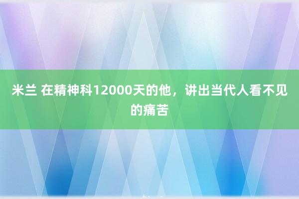 米兰 在精神科12000天的他，讲出当代人看不见的痛苦