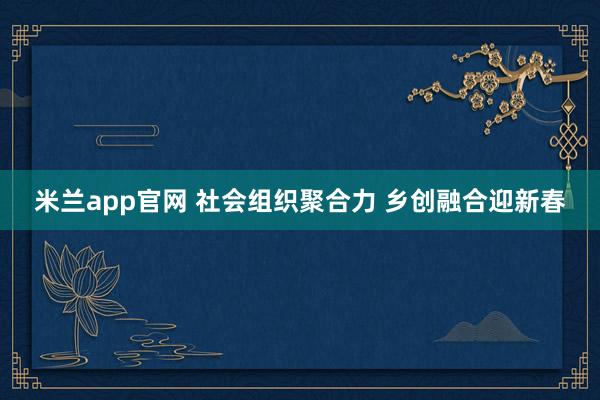 米兰app官网 社会组织聚合力 乡创融合迎新春