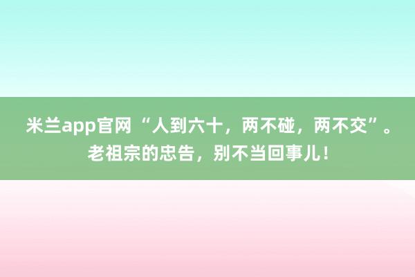 米兰app官网 “人到六十，两不碰，两不交”。老祖宗的忠告，别不当回事儿！