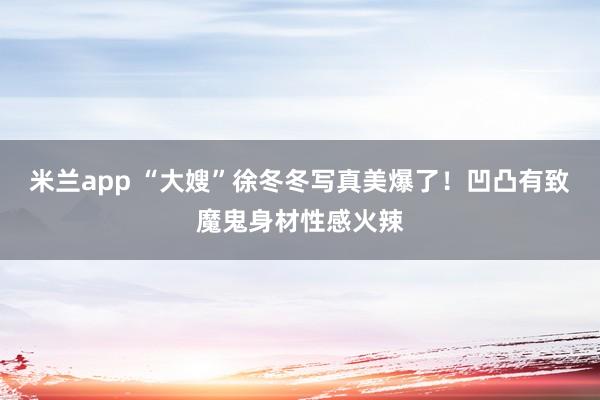 米兰app “大嫂”徐冬冬写真美爆了！凹凸有致魔鬼身材性感火辣