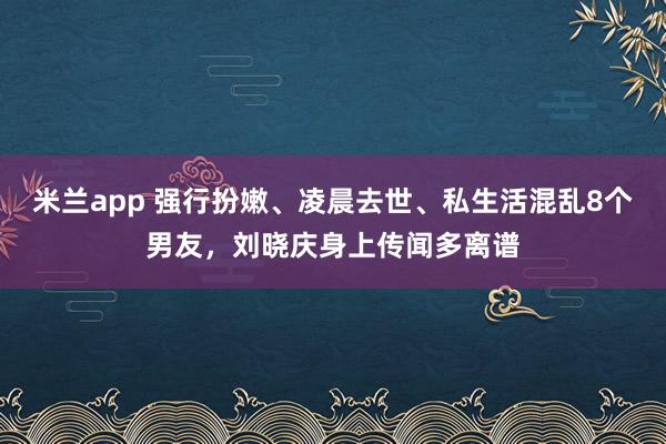 米兰app 强行扮嫩、凌晨去世、私生活混乱8个男友，刘晓庆身上传闻多离谱