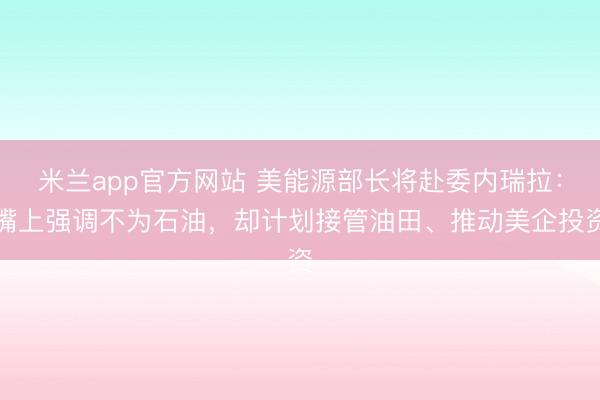 米兰app官方网站 美能源部长将赴委内瑞拉：嘴上强调不为石油，却计划接管油田、推动美企投资