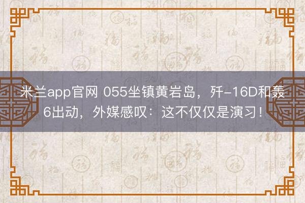 米兰app官网 055坐镇黄岩岛,歼-16D和轰6出动,外媒感叹:这不仅仅是演习!