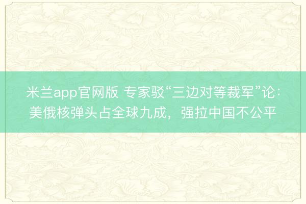 米兰app官网版 专家驳“三边对等裁军”论：美俄核弹头占全球九成，强拉中国不公平