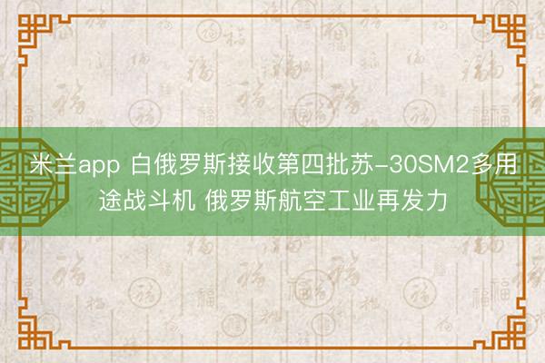 米兰app 白俄罗斯接收第四批苏-30SM2多用途战斗机 俄罗斯航空工业再发力