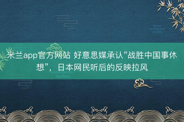 米兰app官方网站 好意思媒承认“战胜中国事休想”,日本网民听后的反映拉风