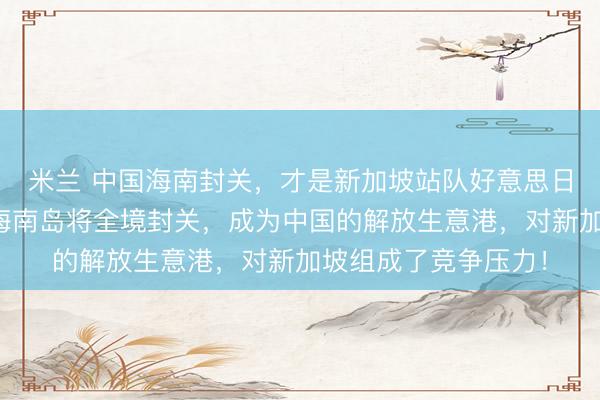 米兰 中国海南封关,才是新加坡站队好意思日一方的实在缘由!海南岛将全境封关,成为中国的解放生意港,对新加坡组成了竞争压力!