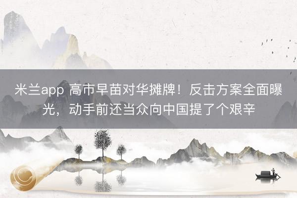 米兰app 高市早苗对华摊牌!反击方案全面曝光,动手前还当众向中国提了个艰辛
