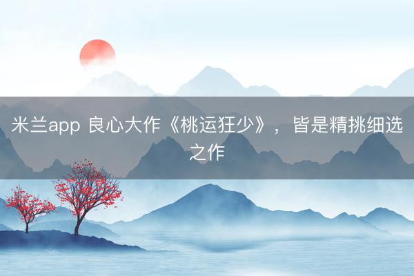 米兰app 良心大作《桃运狂少》，皆是精挑细选之作