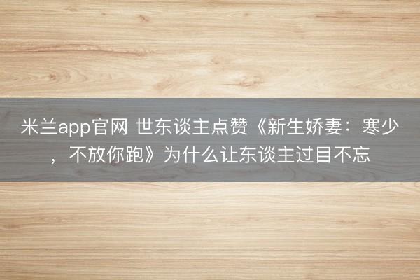 米兰app官网 世东谈主点赞《新生娇妻：寒少，不放你跑》为什么让东谈主过目不忘