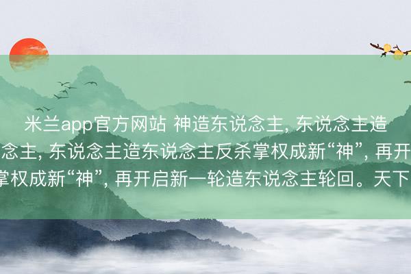 米兰app官方网站 神造东说念主， 东说念主造更强的东说念主造东说念主， 东说念主造东说念主反杀掌权成新“神”， 再开启新一轮造东说念主轮回。天下真谛?