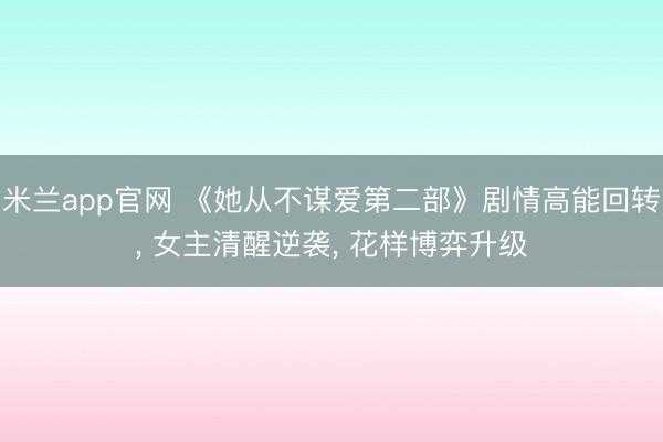 米兰app官网 《她从不谋爱第二部》剧情高能回转， 女主清醒逆袭， 花样博弈升级