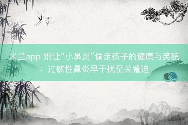 米兰app 别让“小鼻炎”偷走孩子的健康与笑貌:过敏性鼻炎早干扰至关蹙迫