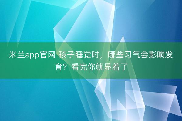 米兰app官网 孩子睡觉时，哪些习气会影响发育？看完你就显着了