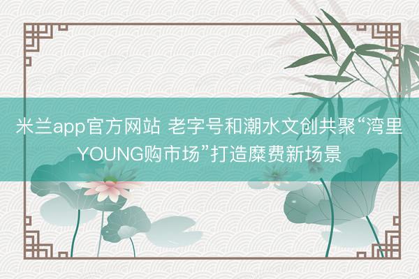 米兰app官方网站 老字号和潮水文创共聚“湾里YOUNG购市场”打造糜费新场景