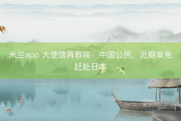 米兰app 大使馆再教唆：中国公民，近期幸免赶赴日本