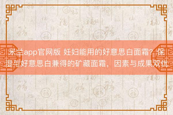 米兰app官网版 妊妇能用的好意思白面霜?保湿与好意思白兼得的矿藏面霜,因素与成果双优