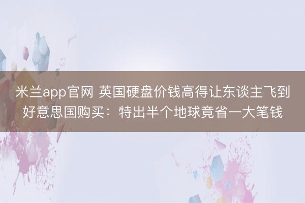 米兰app官网 英国硬盘价钱高得让东谈主飞到好意思国购买：特出半个地球竟省一大笔钱
